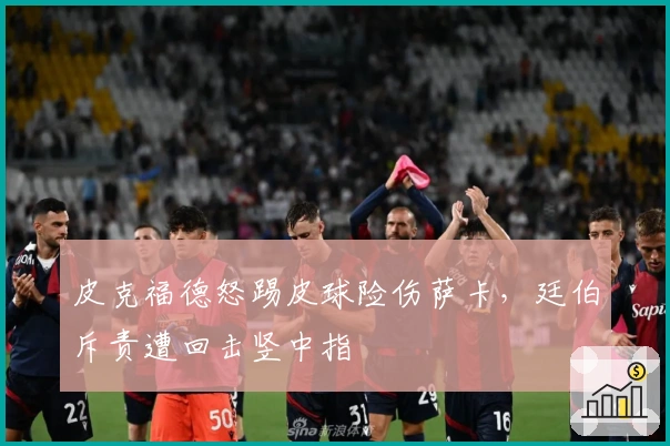 皮克福德怒踢皮球险伤萨卡，廷伯斥责遭回击竖中指