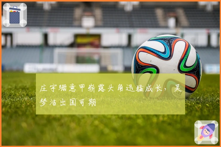 庄宇珊意甲崭露头角迅猛成长，吴梦洁出国可期