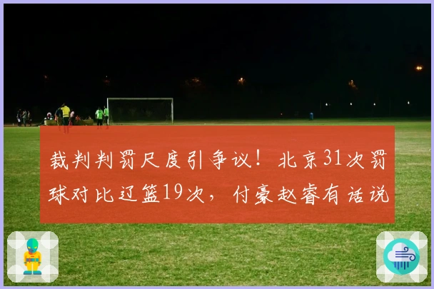 裁判判罚尺度引争议!北京31次罚球对比辽篮19次,付豪赵睿有话说