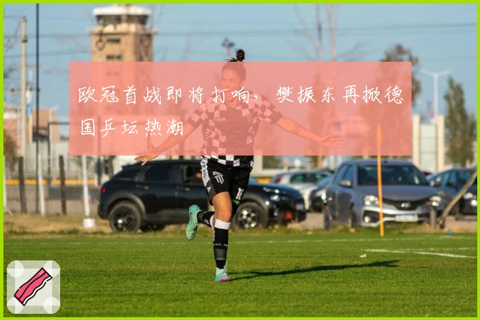 欧冠首战即将打响，樊振东再掀德国乒坛热潮