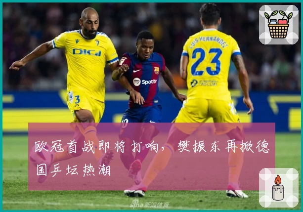 欧冠首战即将打响，樊振东再掀德国乒坛热潮