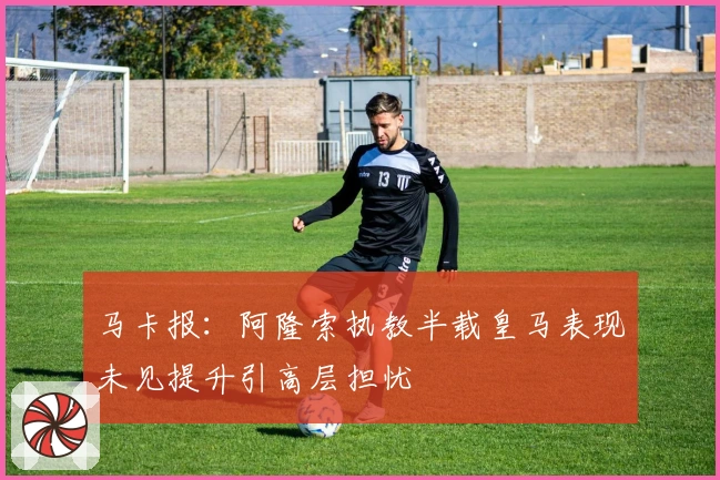 马卡报：阿隆索执教半载皇马表现未见提升引高层担忧