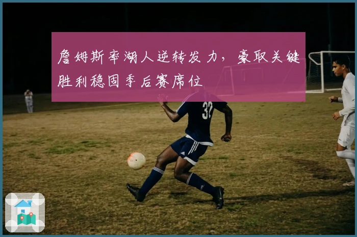 詹姆斯率湖人逆转发力，豪取关键胜利稳固季后赛席位