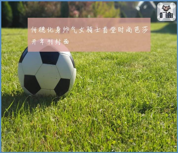 何穗化身帅气女骑士首登时尚芭莎开年刊封面