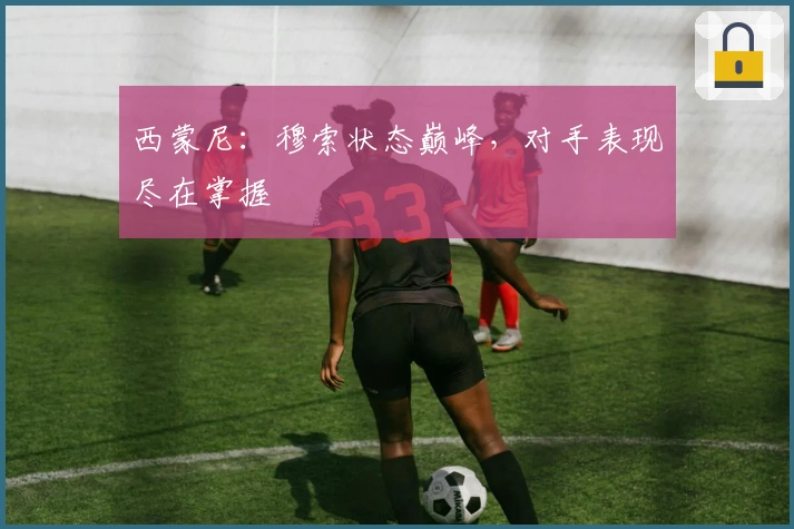 西蒙尼：穆索状态巅峰，对手表现尽在掌握