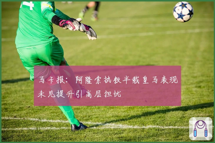 马卡报:阿隆索执教半载皇马表现未见提升引高层担忧