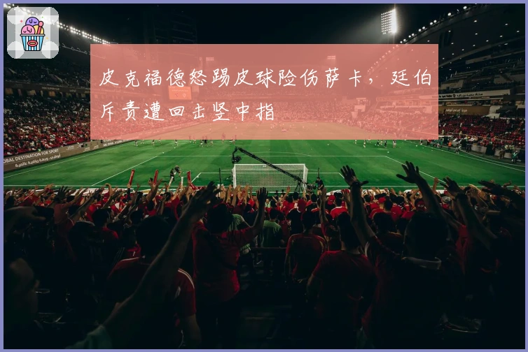 皮克福德怒踢皮球险伤萨卡，廷伯斥责遭回击竖中指