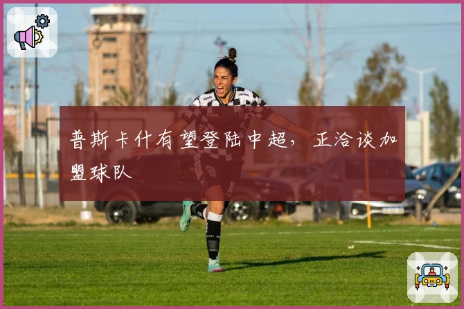 普斯卡什有望登陆中超，正洽谈加盟球队