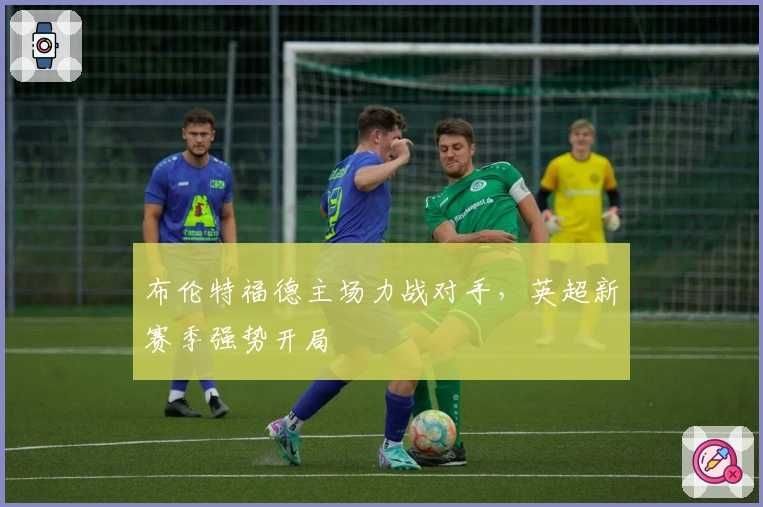 布伦特福德主场力战对手，英超新赛季强势开局