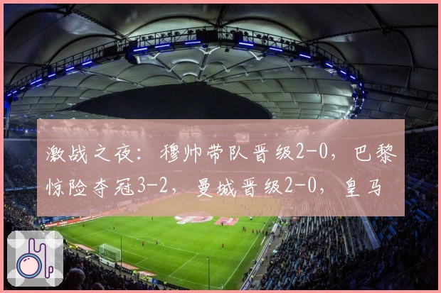 激战之夜：穆帅带队晋级2-0，巴黎惊险夺冠3-2，曼城晋级2-0，皇马晋级3-2