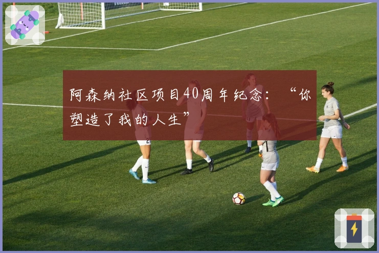 阿森纳社区项目40周年纪念：“你塑造了我的人生”